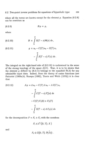 8.2. Two-point inverse problems for equations of hyperbolic type 539 
where all the terms are known except for the element p. Equation (8.2.8) 
can be rewritten as 
(8.2.9) B p = g, 
where 
(8.2.10) 
T 
B = IS(T- s)¢~(s) 
o 
(8.2.11) g : u~ - C(T) uo - S(T) 
T 
- IS(T- s) F(s) 
o 
The integral on the right-hand side of (8.2.10) is understood in the sense 
of the strong topology of the space £(X). True, it is to be shown that 
the element g defined by (8.2.11) belongs to the manifold 7)(A) for 
admissible input data. Indeed, from the theory of cosine functions (see 
Fattorini (1969a,b), Kurepa (1982), Travis and Webb (1978)) it is 
that 
(8.2.12) A g = A us - C(T) A uo - A S(T) 
- J C(T - s) F[(s) 
- C(T) F1 (0) + F1 
T 
- fS(T- s) AF 2(sd) s 
for the decomposition F = Fi + F2 with the members 
F1¯ C1([0T, ];x ) 
and 
F~¯ C([0r,] ; ?())). 
 