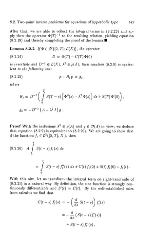 8.2. Two-point inverse problems for equations of hyperbolic type 543 
After that, we are able to collect the integral terms in (8.2.23) and ap-ply 
then the operator (I)(T) -1 to the resulting relation, yielding equation 
(8.2.19) and thereby completing the proof of the lemma.. 
Lemma 8.2.2 If alp e C2([0, T];/:(X)), ~he operalor 
(8.2.24) D = ,~(T) - C(T) 
is invertible and D-~ ~ £(X), ,~2 ~ p(A), then equation (8.2.9) is equiva-lenl 
to the following one: 
(8.2.25) 
where. 
B~= D-i( 
p- B~ p = g~ , 
T 
0 
g2 = -D-I ( A- )~2 I) 
Proof With the inclusions ,~2 E p(A) and g E 79(A) in view, we deduce 
that equation (8.2.9) is equivalent to (8.2.20). We are going to show 
if the function fl G C2([0, T]; X), then 
t 
(8.2.26) A / S(t - s) fl(s) 
0 
t 
: / S(t- s)fff(s) 
0 
ds + C(t) fl(O) + S(t) f~(O) 
With this aim, let us transform the integral term on right-hand side of 
(8.2.21) in a natural way. By definition, the sine function is strongly con-tinuously 
differentiable and S’(t) = C(t). By the we/l-established rules 
from calculus we find that 
C(t-s) f~(s) = - -~s S(t-s) 
_ d 
ds 
+ s(t - s) ff’(s), 
 