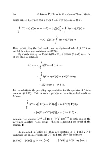 544 8. Inverse Problems for Equations of Second Order 
which can be integrated over s from 0 to t. The outcome of this is 
t t 
c(t - ~) ~(~) d~ = - S(t - ~) f;(~) + S(t ~)~’~’(~) 
0 0 
t 
= s(t) f;(o) + / s(t - ~) 
0 
ds. 
ds 
Upon substituting the final result into the right-hand side of (8.2.21) 
are led by minor manipulations to (8.2.26). 
By merely setting t : T and fl (t) = ~(t)p both in (8.2.26) we 
at the chain of relations 
T 
AB p = A ]S(T-s) O(s)pds 
0 
= / S(T- s) ¢"(,)ds + C(T)~ (0) 
+ s(,~)’ (o~) - O(Tp). 
Let us substitute the preceding representation for the operator A B into 
equation (8.2.20). This procedure permits us to write a final result 
follows: 
T 
0 
p ds+ S(T)~’(O)p 
- [O(T)-C(T)q~(0)]p = (SAI)’g-A. 
Applying the operator D-1 = [O(T)- C(T)q~(0)]-i to both sides of the 
governing equation yields (8.2.25), thereby completing the proof of the 
lemma. II 
As indicated in Section 8.1, there are constants M > 1 and ¢o _> 0 
such that the operator functions C(t) and S(t) obey the estimates 
(8.2.27) IIC(t)ll exv (wt) Ils(t)ll ~ MI t l exp( ~t), 
 