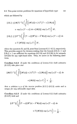 8.2. Two-point inverse problems for equations of hyperbolic type 545 
which are followed by 
where the operators B1 and B~ arose from Lemma8s .2.1-8.2.2, respectively. 
This provides support for decision-making that the bounds II B~ II < 1 and 
II B~ N < 1 are sufficient for equations (8.2.19) and (8.2.20) to be uniquely 
solvable for any right-hand sides. Thus, we arrive at the following asser-tions. 
Corollary 8.2.2 If under the conditions of Lemma 8.2.1 both estimates 
(8.2.27) take place and 
T 
II <I>(T)-~I, 
+is,I ~ (T-~ )II~ (~)1e1x)p (w (T s)) ds 
+11@(0)1ex1p (~:v < ~, 
then a solutwn u, p of the inverse problem (8.2.1)-(8.2.3) ezisls and is 
unique for any admissible inpul data. 
Corollary 8.2.3 If under the conditions of Lemma 8.2.2 both estimates 
(8.2.27) hold and 
T 
exp (w (T - s)) 
/1) +TII@’(0)II exp(wT < ~ , 
 