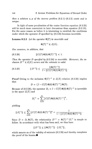 546 8. Inverse Problems for Equations of Second Order 
then a solution u, p of the inverse problem (8.2.1)-(8.2.3) ezists and is 
unique. 
In light of some peculiarities of the cosine function equation (8.2.25) 
will be much more convenient in later discussions than equation (8.2.19). 
For the same reason as before it is interesting to establish the conditions 
under which the operator D specified by (8.2.24) becomes invertible. 
Lemma 8.2.3 Let the operator ¢(T) be invertible and 
ti(T) -1 ~ ~(X). 
in addition, that 
I] C(T) ti(O) ~(T)-I]] 
Then the operator D specified by (8.2.24) is invertible. Moreover, the in-clusion 
D-1 ~ £(X) occurs and the estimate is valid: 
(8.2.29) 1 - II C(T~) (0)ti (T)-lll 
Proof Owing to the inclusion ti(T) -1 ~ £(X) relation (8.2.24) implies 
that 
D -- (I - C(T) ti(0) ti(T) -1 ) 
Because of (8.2.28), the operator D1 = I - C(T) ti(0) ti(T)- 1 is invertible 
in the space £(X) and 
011 = E [ C(T)ti(O)q~(T)-~ ]~’ 
yielding 
II D;~I<I ~ II C(T~) (0)t i(T)-~’ll~ = 
~----0 
1 - I] C(T) q)(O) ti(T)-~ll" 
Since D : D1 ti(T), the relationship -1 : (I )(T) -~ D~-~ is simple to 
follow. In accordance with what has been said, we thus have 
¯IID-~I_I< I lti(T)-lll 
which assures us of the validity of estimate (8.2.29) and thereby completes 
the proof of the lemma., 
 