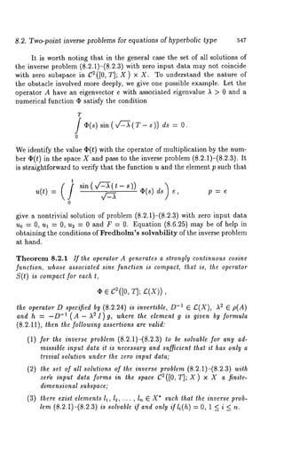 8.2. Two-point inverse problems for equations of hyperbolic type 547 
It is worth noting that in the general case the set of all solutions of 
the inverse problem (8.2.1)-(8.2.3) with zero input data may not coincide 
with zero subspace in C2([0, T]; X) x X. To understand the nature 
the obstacle involved more deeply, we give one possible example. Let the 
operator A have an eigenvector e with associated eigenvalue ~ > 0 and a 
numerical function ¢ satisfy the condition 
T 
0 
sin (x/-L-~(T- s)) ds = O . 
We identify the value 4p(t) with the operator of multiplication by the num-ber 
¯ (t) in the space X and pass to the inverse problem (8.2.1)-(8.2.3). 
is straightforward to verify that the function u and the element p such that 
sin (v’~-X(t - s)) ~(s) d~s 
e, p=e 
give a nontrivial solution of problem (8.2.1)-(8.2.3) with zero input 
u0 = 0, ul = 0, u2 = 0 and F = 0. Equation (8.6.25) may be of help 
obtaining the conditions of Fredholm’s solvability of the inverse problem 
at hand. 
Theorem 8.2.1 If the operator A generates a strongly continuous cosine 
function, whose associated sine function is compact, that is, the operator 
S(t) is compact for each 
¯ ¯ C2([0, T]; £(X)), 
the operator D specified by (8.2.24) is invertible, 0-1 ¯ £(X), ~2 ¯ p(A) 
and h = -D-1 ( A - S I ) g, where the element g is gi venby for mula 
(8.2.11), then the following assertions are valid: 
(1) for the inverse problem (8.2.1)-(8.2.3) be sol vable for any ad-missible 
input data it is necessary and sufficient that it has only a 
trivial solution under the zero input data; 
(2) the set of all solutions of the inverse problem (8.2.1)-(8.2.3) with 
ze~:o input data forms in the space C2([0, T]; X) x X a finite-dimensional 
subspace; 
(3) there exist elements Ii, 12, ... , In ¯ X* such that the inverse prob-lem 
(8.2.1)-(8.2.3) is solvable if and only ifli(h) = O, 1 < i < 
 