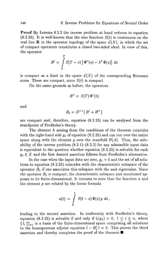 548 8. Inverse Problems for Equations of Second Order 
Proof By Lemma 8.2.2 the inverse problem at hand reduces to equation 
(8.2.25). It is well-known that the sine function S(t) is continuous on the 
real line R in the operator topology of the space £(X), in which the set 
of compact operators constitutes a closed two-sided ideal. In view of this, 
the operator 
T 
B’ = / S(T - s) [~"(s) - ~ ~(s)] ds 
0 
is compact as a limit in the space £(X) of the corresponding Riemann 
stuns. These are compact, since S(t) is compact. 
On the same grounds as before, the operators 
B" = S(T) ~’(0) 
and 
: D-I(B+, B,,) 
are compact and, therefore, equation (8.2.25) can be analysed from the 
standpoint of Fredholm’s theory. 
The element h arising from the conditions of the theorem coincides 
with the right-hand side g2 of equation (8.2.25) and can run over the entire 
space along with the element g over the manifold ~D(A). Thus, the solv-ability 
of the inverse problem (8.2.1)-(8.2.3) for any admissible input 
is equivalent to the question whether equation (8.2.25) is solvable for each 
g2 E X and the first desired assertion follows from Fredholm’s alternative. 
In the case when the input data are zero, g2 = 0 and the set of all solu-tions 
to equation (8.2.25) coincides with the characteristic subspace of the 
operator B~ if one associates this subspace with the unit eigenvalue. Since 
the operator B~ is compact, the characteristic subspace just mentioned 
pears to be finite-dimensional. It remains to note that the function u and 
the element p are related by the linear formula 
u(t) 
t f s(t 
0 
leading to the second assertion. In conformity with Fredholm’s theory, 
equation (8.2.25) is solvable if and only if l~(g~) = 0, 1 < i < n, where 
{ l~ }~=1 is a basis of the finite-dimensional space comprising all solutions 
to the homogeneous adjoint equation l - B~ 1 = 0. This proves the third 
assertion and thereby completes the proof of the theorem.~ 
 