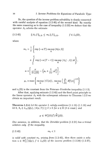 36 1. Inverse Problems for Equations of Parabolic Type 
So, the question of the inverse problem solvability is closely connected 
with careful analysis of equation (1.2.40) of the second kind. By exactly 
the same reasoning as in the case of inequality (1.2.32) we deduce that the 
operator A2 admits the estimate 
(1.2.42) NA~fN2,~~ m3Nf[I2,~, f E L2(f~), 
where 
rn3=~I ,{ex{p- c~T }e ssnsu]p h (x,0 )I 
T 
+S e xp{- °<(:r~- ’))e sssIutdp"’ t ) I dr} 
0 
~= 2c,(a) ~’ +~’ ’ 
=max esssup Ic(~)l, esssup[£ ~ ~ i=1 
and c, (f~) is the constant from the Poincare-Friedrichs inequality (1.1.3). 
After that, applying estimate (1.2.42) and the fixed point principle 
the linear operator A~ with the subsequent reference to Theorem 1.2.3 we 
obtain an important result. 
Theorem 1.2.4 Let the operator L satisfy conditions (1.1.15)-(1.1.16) and 
let h, ht ~ Loo(QT), Ih(x,T) l >_ 5 > 0 for x ~ ~ (~ const) and 
0 ~ ¯ w~(ar)~ w~,(a). 
One assumes, in addition, that the Dirichle~ problem (1.2.21) has a trivial 
solution only. If the inequality 
(1.2.43) m3 < 1 
is valid with constant m3 arising from (1.2.42), then there exists a solu-tion 
u ~ W~,’01(QT), f ~ L~(~) of the inverse problem (1.2.34)-(1.2.37), 
 