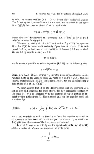 55o 8. Inverse Problems for Equations of Second Order 
to hold, the inverse problem (8.2.1)-(8.2.3) is not of Fredholm’s character. 
The following example confirms our statement. We introduce in the space 
X = L~(O, l) the operator Au = u" with the domain 
o 
7)(A) = W~(0, l) A W~(0, 
whose aim is to demonstrate that problem (8.2.1)-(8.2.3) is not of Fred-holm’s 
character for ~(t) -- I. 
We note in passing that for O(t) = I and A-1 E £(X) the operator 
D = I - C(T) is invertible if and only if problem (8.2.1)-(8.2.3) is well-posed. 
Indeed, in that case all the conditions of Lemm8a. 2.1 are satisfied. 
We are led by merely setting ,~ = 0 to 
B, : C(T), 
which makes it possible to reduce equation (8.2.25) to the following one: 
p- C(T)p g, . 
Corollary 8.2.6 If the operator A generates a strongly continuous cosine 
function C(t) in the Banach space X, O(t) -- I and 0 ~ p(A), then 
inverse problem (8.2.1)-(8.2.3) is uniquely solvable for any admissible input 
data if and only if 1 ~ p(C(T)). 
We now assume that X is the Hilbert space and the operator A is 
self-adjoint and semibounded from above. For any numerical function O, 
the value ~(t) will be identified with the operator of multiplication by the 
number O(t) in the space X. The function p(~) on the negative semi-axis 
is defined by 
(8.2.-31) ~(A) 
T 
1 
/ O(s) 
0 
sin (,f2-~ (T - s)) ds. 
Note that we might extend the function ~o from the negative semi-axis to 
compose an entire function of the complex variable ,L If, in particular, 
q~(t) ~ 0, then the zeroes of the function ~ are isolated. 
In what follows we denote by E)‘ the spectral resolution of unity 
of the operator A. Within this notation, we write down 
dE),, 
 