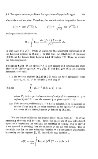8.2. Two-point inverse problems for equations of hyperbolic type 551 
where b is a real number. Therefore, the main functions in question become 
c(t) = cos( ,/:--Xt ), S(t) -- 
~ )sin( x/2-~ t 
and equation (8.2.9) involves 
T f ~(s) 
0 
sin (x/-L~ (T- s )) ds. 
In that case B = ~(A), where ~ stands for the analytical continuation of 
the function defined by (8.2.31). In this line, the solvability of equation 
(8.2.9) can be derived from Lemma7 .2.1 of Section 7.2. Thus, we obtain 
the following result. 
Theorem 8.2.2 If the operator A is self-adjoint and semibounded from 
above in the Hilbert space X, (~ E C1[0, T] and ¢(t) ~ O, then the following 
assertions are valid: 
(1) the inverse problem (8.2.1)-(8.2.3) with the fixed admissible input 
data no, ul, u2, F is solvable if and only if 
(8.2.32) J I~,(A)I-~ d(~xg, g) 
where Ea is the spectral resolution of unity of the operator A, (p is 
defined by (8.2.31) and the element g is given by (8.2.11); 
(2)i f thei nversper oble(8m.2 .1)-(8.2is.3 s)o lvablteh,e nit s solutioisn 
unique if and only if the point spectrum of the operator A contains 
no zeroes of the entire function ~ defined by (8.2.31). 
We cite below sufficient conditions under which items (1)-(2) of 
preceding theorem will be true. Since the spectrum of any self-adjoint 
operator is located on the real axis, the assertion of item (2) will be proved 
if we succeed in showing that the function ~ has no real zeroes. This is 
certainly true for the case when the function q~ is nonnegative and strictly 
increasing on the segment [0, T]. Indeed, for any positive A 
T 
1 /(i,(s) sh(v~(T_s)) ds > 0 ~(a) = ~ 
o 
 