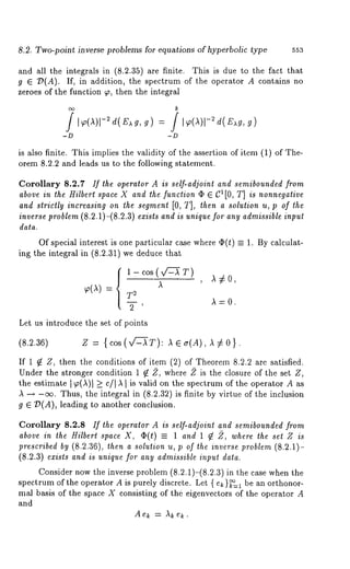 8.2. Two-point inverse problems for equations of hyperbolic type 553 
and all the integrals in (8.2.35) are finite. This is due to the fact that 
g E :D(A). If, in addition, the spectrum of the operator A contains 
zeroes of the function ~, then the integral 
b 
is also finite. This implies the validity of the assertion of item (1) of The-orem 
8.2.2 and leads us to the following statement. 
Corollary 8.2.7 If the operator A is self-adjoint and semibounded from 
above in the Hilbert space X and the function q~ ~ C1[0, T] is nonnegative 
and strictly increasing on the segment [0, T], then a solution u, p of the 
inverse problem (8.2.1)-(8.2.3) exists and is unique for any admissible input 
data. 
Of special interest is one particular case where ~(t) = 1. By calculat-ing 
the integral in (8.2.31) we deduce that 
{1-cos(v/~-~T) --- , 
: T2 
2 ’ 
,~:0. 
Let us introduce the set of points 
(8.2.36) Z -- (cos (x/-L--~T): Aea(A),A7£O } . 
If 1 ~ Z, then the conditions of item (2) of Theorem 8.2.2 are satisfied. 
Under the stronger condition 1 ~ 2, where 2 is the closure of the set Z, 
the estimate I ~(,~)1 _> c/I ,~ I is valid on the spectrum of the operator A as 
,~ -+ -ee. Thus, the integral in (8.2.32) is finite by virtue of the inclusion 
g ~ D(A), leading to another conclusion. 
Corollary 8.2.8 If the operator A is self-adjoint and semibounded from 
above in the Hilberl space X, (~(t) =_ 1 and 1 ~ 2, where the set Z 
prescribed by (8.2.36), then a solution u, p of the inverse problem (8.2.1)- 
(8.2.3) exists and is unique for any admissible input data. 
Consider now the inverse problem (8.2.1)-(8.2.3)in the case when 
spectrum of the operator A is purely discrete. Let { e~}~=1 be an orthonor-real 
basis of the space X consisting of the eigenvectors of the operator A 
and 
Ae~ =,~kek. 
 