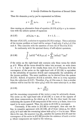 554 8. Inver!~e Problems for Equations of Second Order 
Then the elements g and p .can, be represented as follows: 
g = g~e~, p = p~e~, 
k--1 
thus causing an alternative form of equation (8.2.9) T(A)p = g in connec-tion 
with the infinite system of equations 
(8.2.37) ~(Ak)pk : g~, k : 1, 2, .... 
Because of (8.2.37), a solution to equation (8.2.9) is unique. Then a solution 
of the inverse problem at hand will be unique if and.only if ~(,~) ¢ 0 for 
each k. This coincides with the assertion of item (2) of Theorem 8.2.2. 
In conformity with the spectral theory of self-adjoint operators, 
k=l 
if the series on the right-hand side contains only those terms for which 
g~ ¢ 0. When all the terms should be taken into account, we write down 
~ ¯ 0 = 0. In light of the results from item (1) of Theorem 8.2.2 the 
convergence of the series on the right-hand side of (8.2.38) is equivalent 
to the solvability of equation (8.2.9) and consequently the solvability 
the inverse problem. The same condition can be derived from the system 
(8.2.37). Indeed, if equation (8.2.9) is solv/tble, then so is every equation 
from the collection (8.2.37). Therefore, if g~ # 0 for some k, then a similar 
relation will be true for the value ~(,~) with the same subscript k, so that 
gk" (8.2.39) - 
and the remaining components of the vector p may be arbitrarily chosen. 
The series on the right-hand side of (8.2.38) is a sum of the squares 
only those components Pk for which gk ¢ 0. On the other hand, the sum 
containing the squares of all componentso f the vector p is finite, since it is 
equal to its norm squared. Thus, the series in (8.2.39) is convergent. 
Conversely, if the series in (8.2.38) is convergent, then one can de-fine, 
in complete agreement with (8.2.39), all of those values Pk for which 
~(,~) ¢ 0 and take the remaining values with ~(,~) = 0 to be zero. 
this is the case, the sequence { p~ }~=1 satisfies the system (8.2.37) and the 
convergence of the series in (8.2.38) provides the existence of such a vector 
p, whose components are equal to the values pk. 
 