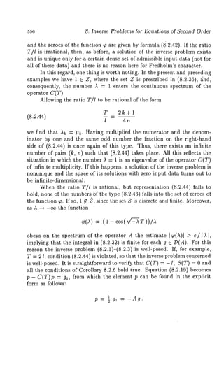 556 8. Inverse Problems for Equations of Second Order 
and the zeroes of the function ~ are given by formula (8.2.42). If the ratio 
T/l is irrational, then, as before, a solution of the inverse problem exists 
and is unique only for a certain dense set of admissible input data (not for 
all of these data) and there is no reason here for Fredholm’s character. 
In this regard, one thing is worth noting. In the present and prededing 
examples we have 1 E Z, where the set Z is prescribed in (8.2.36), a:nd, 
consequently, the number ~ = 1 enters the continuous spectrum of the 
operator C(T). 
Allowing the ratio T/1 to be rational of the form 
T 2k+l 
(8.2.44) 
l - 4n 
we find that ~ = #~. Having multiplied the numerator and the denom-inator 
by one and the same odd number the fraction on the right-hand 
side of (8.2.44) is once again of this type. Thus, there exists an infinite 
number of pairs (k, n) such that (8.2.44~ takes place. All this reflects 
situation in which the number A = 1 is an eigenvalue of the operator C(T) 
of infinite multiplicity. If this happens, a solution of the inverse problem is 
nonunique and the space of its solutions with zero input data turns out to 
be infinite-dimensional. 
When the ratio T/l is rational, but representation (8.2.44) fails 
hold, none of the numbers of the type (8.2.43) falls into the set of zeroes 
the function ~. If so, 1 ~ 2, since the set Z is discrete and finite. Moreover, 
as A -~ -c~ the function 
: (1 
obeys on the spectrum of the operator A the estimate ]~,(~)[ _> c/I,~ [, 
implying that the integral in (8.2.32) is finite for each g E ~)(A). For 
reason the inverse problem (8.2.1)-(8.2.3)is well-posed. If, for example, 
T = 2 l, condition (8.2.44) is violated, so that the inverse problem concerned 
is well-posed. It is straightforward to verify that C(T) = -I, S(T) = 0 and 
all the conditions of Corollary 8.2.6 hold true. Equation (8.2.19) becomes 
p- C(T)p = gl, from which the element p can be found in the explicit 
form as follows: 
p= -~1 gl = -Ag. 
 