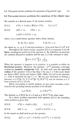 8.2. Two-point inverse problems for equations of hyperbolic type 557 
8.3 Two-point inverse problems for equations of the elliptic type 
We consider in a Banach space X the inverse problem 
(8.3.1) u"(t) = Au(t) + ~(t) p+ F(t), 0 
(8.3.2) u(0) = = 
au(T) + /gu’(T) : u~, 
where A is a closed linear operator with a dense domain, 
¯ : [o, T] F:[O, T]~-~ X ; 
the values u0, ul, u2 E X and real numbers a, ~3 are such that ff2"1-~2 ¢ 0. 
Throughout the entire section, equation (8.3.1) is supposed to be el-liptic, 
meaning the positivity of the operator A. By definition, its resolvent 
set contains all positive numbers and for any A > 0 the estimate is valid: 
C 
A+AI)-I <- I+A 
When the operator A happens to be positive, it is possible to define its 
fractional powers. Moreover, the operator -A~/2 generates a strongly 
continuous analytic semigroup V(t). In each such case the spectral 
radius of the operator V(t) is less than 1 for any t > 0 (for more detail 
see Krein (1967), Krein and Laptev (1962, 1966a, b)) and so the operator 
I- V(t) is invertible for any t > 0. We are now interested in finding a 
function u E C2([0, T]; X) ~1Cl([0, and an element p e X 
from relations (8.3.1)-(8.3.2). 
Before proceeding to careful analysis , we give some necesgary condi-tions 
for the preceding inverse problem to b~ solvable: 
Uo ~ D(A), ul ~ D(A~/2). 
The element u~ ~ D(A) for/~ = 0 and u~ ~ ~)(A1/2) for other cases. 
As a direct problem associated with equation (8.3.1) the boundary 
value problem is given first: 
(8.3.3) u"(t) = Au(t) f( t), 0 < t < T, 
(8.3.4) u(0) = uo, o~ u(T) + u’(T) = u~ 
In the sequel we shall need as yet the operator 
(8.3.5) A(T) c~ (I-V(2T))+~3A1/2(I+V(2T)). 
 