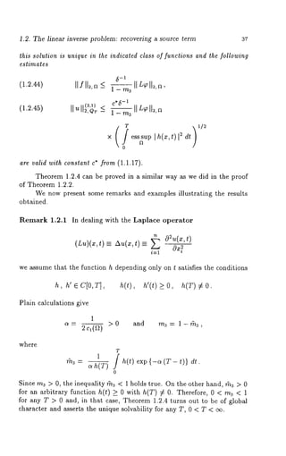 1.2. The linear inverse problem: recovering a source term 37 
this solution is unique in the indicated class of functions and the following 
estimates 
(1.2.44) Ilfll~,~ ~ l_m~--~ll5~ll~,~, 
-C*I~ 
(1.2.45) Ilull~)T _< l_rn---~[[L~[[2, 
T 1/2 
are valid with constant c* from (1.1.17). 
Theorem 1.2.4 can be proved in a similar way as we did in the proof 
of Theorem 1.2.2. 
We now present some remarks and examples illustrating the results 
obtained. 
Remark 1.2.1 In dealing with the Laplace operator 
(Lu)(x--, zX(~x, t)= _ 
we assume that the function h depending only on t satisfies the conditions 
h, h’ e C[0,T] ~(t), ~’(t) _> 0, ~(T) 
Plain calculations give 
1 
c~- 2c,(~2) and rna = 1-rha, 
where 
T 
0 
exp {-c~ (T - t)} dr. 
Since rna > 0, the inequality gna < 1 holds true. On the other hand, rha > 0 
for an arbitrary function h(t) > 0 with h(T) ¢ 0. Therefore, 0 < rna < 1 
for any T > 0 and, in that case, Theorem 1.2.4 turns out to be of global 
character and asserts the unique solvability for any T, 0 < T < oo. 
 