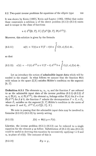 8.3. Two-point inverse problems for equations of the elliptic type 559 
It was shown by Krein (1967), Krein and Laptev (1962, 1966a) that under 
these constraints a solution u of the direct problem (8.3.3)-(8.3.4) exists 
and is unique in the class of functions 
u e c2([0T, ];X )f l C1([0, 
Moreover, this solution is given by the formula 
(8.3.11) 
T 
u(t) = V(t) a+ V(T-t)b+ JG(t,s)f(s) 
0 
so that 
(8.3.12) 
T 
u’(t) = -V(t) 1/2 a+ V(T- t) 1/2 b + JGt(t ,s ) f(s) d 
0 
Let us introduce the notion of admissible input data which will be 
needed in the sequel. In what follows we assume that the function 
with values in the space £(X) satisfies HSlder’s condition on the segment 
Definition 8.3.1 The elements Uo, Ul, U2 and the function F are referred 
to as the admissible input data of the inverse problem (8.3.1)-(8.3.2) if 
Uo E 7P(A), ul ~ D(AII~), the element us belongs either D(A) for ~3 
~)(A1/2) for fl ~ O, the function F admits the decomposition F = Fa + F~, 
where Fa satisfies on the segment [0, T] H61der’s condition in the norm of 
the space X and F~, A1/2 F~ ~ C([0, T]; X). 
We note in passing that the admissible input data may be involved in 
formulae (8.3.11)-(8.3.12) by merely setting 
(8.3.13) f(t) = ~(t) p+ F(t). 
Likewise, the inverse problem (8.3.1)-(8.3.2) can be reduced to a single 
equation for the element p as before. Substitution of (8.3.13) into (8.3.12) 
could be useful in deriving this equation by successively applying t = 0 and 
ua in place of u~(0). The outcome of this 
(8.3.14) B p = g, 
 