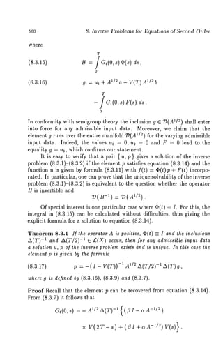 56o 8. Inverse Problems for Equations of Second Order 
where 
(8.3.15) 
(8.3.16) 
T 
B ds, 
0 
g : U1 AC A1/2 a - V(T) A1/2 b 
T 
- f a,(o, s) r(8) 
o 
In conformity with semigroup tiaeory the inclusion g E D(A1/2) shall enter 
into force for any admissible input data. Moreover, we claim that the 
element g runs over the entire manifold D(A1/2) for the varying admissible 
input data. Indeed, the values u0 = 0, u2 = 0 and F = 0 lead to the 
equality g = ul, which confirms our statement. 
It is easy to verify that a pair { u, p } gives a solution of the inverse 
problem (8.3.1)-(8.3.2) if the element p satisfies equation (8.3.14) and 
function u is given by formula (8.3.11) with f(t) = O(t)p + F(t) incorpo-rated. 
In particular, one can prove that the unique solvability of the inverse 
problem (8.3.1)-(8.3.2) is equivalent to the question whether the operator 
B is invertible and 
V( B-’) : 
Of special interest is one particular case where O(t) = I. For this, the 
integral in (8.3.15) can be calculated without difficulties, thus giving the 
explicit formula for a solution to equation (8.3.14). 
Theorem 8.3.1 If the operator A is positive, ~(t) -- I and the inclusions 
A(T)-1 and A(T/2)-1 E £(X) occur, then for any admissible input data 
a solution u, p of the inverse problem exists iznd is unique. In this case the 
element p is given by the formula 
(8.3.17) p = -(I- V(T))-~ 1/2 A(T/2) -1A(T) g, 
where g is defined by (8.3.16), (8.3.9) and (8.3.7). 
Proof Recall that the element p can be recovered from equation (8.3.14). 
From (8.3.7) it follows that 
Gt(O,s) = - I/2 A(T) -~ {(/3I- ~A-1/2) 
x V(2T-s) +(t3I+o~A -1/2) V(s)}. 
 