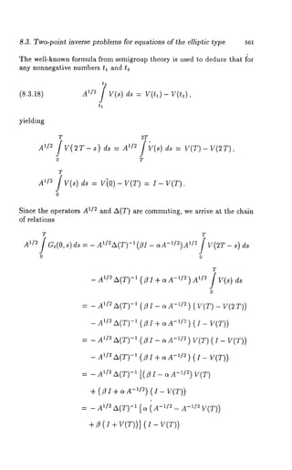 8.3. Twa-point inverse problems for equations of the elliptic type 561 
The well-known formula from semigroup theory is used to deduce that for 
any nonnegative numbers tl and t2 
(8.3.18) 
yielding 
A1/~ / V(s) ds = V(tl)- V(t~), 
t, 
T 
A1/2 /V(s) ds = ViO )- V(T) = I- V(T). 
o 
Since the operators A~/~ and A(T) are commuting, we arrive at the chain 
of relations 
T 
- A~/’ A(T)-~ (fl I + a -1/2 ) A1/~ / V(s) ds 
o 
-A~UrA(T) 
AU2 A(T)- 
A~/~ -A~(T) 
-A~1/2 A(T) 
A~/~ -A~(T) 
(flI+aA-1/2) ( I- V(T)) 
A’/~a (T)-~[ ~ (~-’~- ~-~/~V (T)) 
+ ~ (i + V(T))-] V(T)) 
 