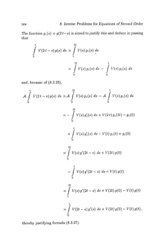 564 8. Inverse Problems for Equations of Second Order 
The function gl(s) = g(2t-s) is aimed to justify this and deduce in passing 
that 
t 2t 
~ 
0 0 
and, because of (8.3.26), 
t 2t 
,4/ V(2t-s)g(s) ds 
o o 
t 
V(s) gt(s) ds - ~ / V(s) g~(s) 
0 
2t 
v(~)g ’~(~~) + v(~t)e ~(~t) 
t 
v(~)g ’~(~~) - v(t) g~(t) 
2t 
= / V(s) g’(2t - s) ds + V(2t) 
0 
t 
- f v(~)~ ’(~t- s) d~~ V(t) 
0 
2t 
= / V(s) f(2t - s) ds V(2t) g( O) - V(t) g( 
t 
=./v(~t- ~) ~’(~)d ~+ V(~t)9 (0)- V(t)a (t), 
0 
thereby justifying formula (8.3.27). 
 