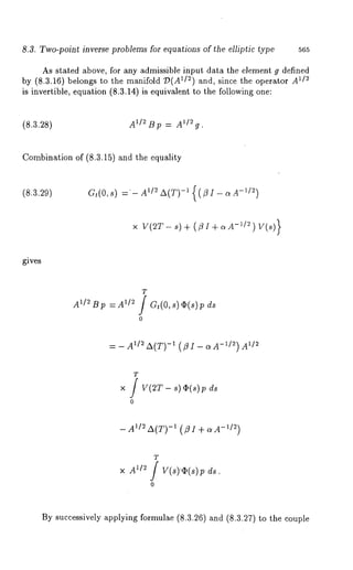 8.3. Two-point inverse problems for equations of the elliptic type 565 
As stated above, for any admissible input data the element g defined 
by (8.3.16) belongs to the manifold ~)(A 1/2) and, since the operator A1/~ 
is invertible, equation (8.3.14) is equivalent to the following one: 
(8.3.28) A~/~ t3 p = A1/2 g. 
Combination of (8.3.15) and the equality 
(8.3.29) Gt(O,s) = A~/~ A(T)-~ {(/~I-c~A-~/~) 
x v(~r- ,)+ (ZI+ .A-’/"-) 
gives 
T 
A~/2Bp =A1/~ / Gt(O,s)O(s)p 
o 
= - Ai/~A(T) -~ (flI- aA-~/~) A~/~ 
T 
×/ V(2T- s) ~(s) ds 
o 
- A1/2 ~(T-)x (-"Z~I )+ o~A 
T 
A~n f v(s).~(s)~ 
0 
By successively applying formulae (8.3.26) and (8.3.27) to the couple 
 