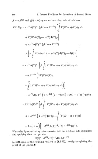566 8. Inverse Problems for Equations of Second Order 
A = -A1/2 and g(t) = o;(t) wearr ive at the chai n of r ela tions 
T 
A1/2 B p = A1/~ A(T)-I ( fl I - ct A-1/2) [ / V(gT- s) gp’(8) 
+ V(2T) qs(0)p V(T) q~(T) p] 
+ A~/~ A(T) -~ (-f1l/I~ ) + c~A 
T 
x [-/V(s)42’(s)pds+V(T)<~(T)p-4~(O)p] 
o 
T 
O. 
+ aA-~/2 (2 V(T)c~(T)p 
T 
-- A~/~A(T) -1 (aA-1/~ (i + V(2T)) + fl (I- V(2T))O(0)p 
T 
:A~D A(T)-:~ [~ f [V(2T- s)- V(s)] O’(s)p 
o 
T 
x +’(+)iv A1/~ -A1(T) 6(T) A-1/2 ~(O) 
We are led by substituting ~his expression into the left-hand side of (8.3.28) 
and applying then the operator 
,~(0) -1 A~/2 6(T) -1 -A~(/T~)A 
to both sides of the resulting relation to i8.3.23), thereby completing the 
proof of the lemma." 
 