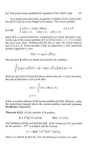 8.3. Two-point inverse problems for equations of the elliptic type 567 
It is worth noting here that, in general, a solution of the inverse prob-lem 
(8.3.1)-(8.3.2) is not obliged to be unique. The inverse problem 
f u"(t) = Au(t)+(P(t)p, 
(8.3.30) 
u(0) = O, u’(0) = u(T ) = O, 
where ¯ is a numerical function, complements our study and gives a par-ticular 
case of the inverse problem (8.3.1);(8.3.2) with a = 1, /3 = 0 under 
¯ the zero input data. Problem (8.3.30) has at least the trivial solution 
u(t) _= 0, p = 0. If the operator A has an eigenvector e with associated 
positive eigenvalue A, then 
V(t) = exp’(-v~t) e. 
The function (I) will be so chosen as to satisfy the condition 
T 
0 
-exp (-v~s)) O(s) ds = O. 
With ~he aid of (8.3.15) and (8.3.29) we deduce that B e = 0 and, therefore, 
the pair of functions u and p such that 
T 
,~(t) = f a(t, s) ~(s) 
0 
is just a nonzero solution of the inverse problem (8.3.30). However, under 
the restrictions imposed above the inverse problem concerned possesses 
Fredholm’s character. 
Theorem 8.3.2 Let the operator A be positive, 
(I) e cl([0, T]; £(X)), (~(0) -1 ~ ~(X) 
and conditions (8.3.6) and (8.3.21) hold. If the semigroup V(t) generated 
by the operator -A1/2 is compact and the element 
h = -(I)(0) -1 A1/~ 5(T) -1 A(T) 
where g is defined by (8.3.16), then the following assertions are valid: 
 