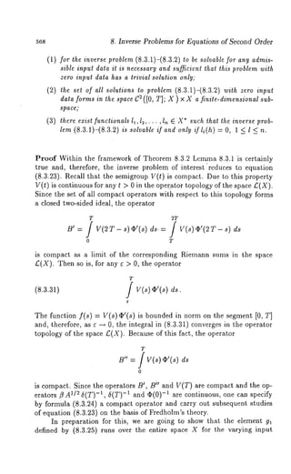568 
(1/ 
(3) 
8. Inverse Problems for Equations of Second Order 
for the inverse problem (8.3.1)-(8.3.2) be sol vable for any admis-sible 
input data it is necessary and suJficient that this problem with 
zero input data has a trivial solution only; 
the set of all solutions to problem (8.3.1)-(8.3.2) with zero input 
dataf ormisn thes paceC 2([0T, ];X ) × Xa ~nite-dimensisounba-l 
space; 
there exist functionals 11,12,. ¯ ¯ , In E X* such that the inverse prob-lem 
(8.3.1)-(8.3.2) is solvable if and only ff li(h) = O, 1 < l < 
Proof Within the framework of Theorem 8.3.2 Lemma 8.3.1 is certainly 
true and, therefore, the inverse problem of interest "reduces to equation 
(8.3.23). Recall that the semigroup V(t) is compact. Due to this property 
V(t) is continuous for any t > 0 in the oper.ator topology of the space £(X). 
Since the set of all compact operators with respect to this topology forms 
a closed two-sided ideal, the operator 
T 2T 
o T 
is compact as a limit of the corresponding Riemann sums in the space 
£(X). Then so is, for any ¢ > 0, the operator 
T 
(8.3.31) / V(s)~!(s) 
The function f(s) = V(s)¢’(s) is bounded in norm on the segment [0, T] 
and, therefore, as ¢ ~ 0, the integral in (8.3.31) converges in the operator 
topology of the space £(X). Because of this fact, the operator 
T 
B" = f v(~) ~’(s) 
o 
is compact. Since the operators B!, B!! and V(T) are compact and the op-erators 
~ A~./~ 5(T)-~, 5(T)-~ and ~(0)-~ are continuous, one can specify 
by formula (8.3.24) a compact operator and carry out subsequent studies 
of equation (8.3.23) on the basis of Fredholm’s theory. 
In preparation for this, we are going to show that the element g~ 
defined by (8.3.25) runs over the entire space X for the varying input 
 