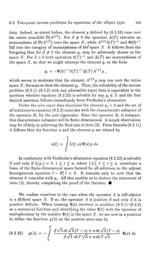 8.3. Two-point inverse problems for equations of the elliptic type 569 
data. Indeed, as stated before, the element g defined by (8.3.16) runs over 
the entire manifold 79(A1/2). For ~ ¢ 0 the operator A(T) executes 
isomorphism of 7)(A1/~) onto the space X, while A1D 5(T)-1 -~1nd ~(0) 
fall into the category of isomorphisms of the" space X. It follows from the 
foregoing that for ~ 7~ 0 the element gl may be arbitrarily chosen in the 
space X. For/~ --- 0 both operators 5(T)-1 and A(T) are isomorphisms 
the space X, so that we might attempt the element gl in the form 
g, = -~(0) -1 5(T) -~ A(T) Aling, 
which serves to motivate that the element A112 g may run over the entire 
space X, because so does the element gl. Thus, the solvability of the inverse 
problem (8.3.1)-(8.3.2) with any admissible input data is equivalent to 
question whether equation (8.3.23) is solvable for any gl E X and the first 
desired assertion follows immediately from Fredholm’s alternative. 
Under the zero input data functions’the element 91 = 0 and the set of 
all solutions to equation (8.2.3) coincides with the characteristic subspace 
the operator B~ for the unit eigenvalue. Since the operator B1 is compact, 
this characteristic subspace will be finite-dimensional. A simple observation 
may be of help in achieving the final aim in item (2). From formula (8.3.11) 
it follows that the function u and the element p are related by 
T 
= f a(t, s) p ds. 
0 
In conformity with Fredholm’s alternative equation (8.2.23) is solvable 
if and only if li(g~) = 0, 1 < i < n, where {li}, 1 < i < n, constitute a 
basis of the finite-dimensional space formed by all solutions to the adjoint 
homogeneous equation l - B~’ l = 0. It remains only to note that the 
element h coincides with gl. All this enables us to deduce the statement of 
item (3), thereby completing the proof of the theorem. 
We confine ourselves to the case when the operator. A is self-adjoint 
in a Hilbert space X. If so, the operator A is "positive if and only if it is 
positive definite. Whentr eating ~5(t) in,)olved in problem (8.3.1)-(8.3.2) 
as a numerical function and identifying the value q)(t) with the operator 
multiplication by the number qS(t) in the space X, we-are now in a position 
to define the function ~(,~) on the positive semi-axis 
T 
= -f 
0 
/?v~chx/~(T- .s) + c~sh~/~(T - s) ¢2(s) 
~ x/’X ch T x,/~ ÷ c~sh T v~ 
 
