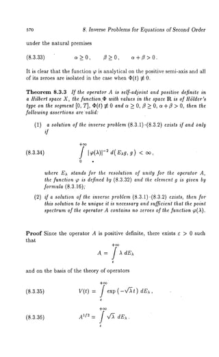 57o 8. Inverse Problems for Equations of Second Order 
under the natural premises 
(8.3.33) o~ _> O, /3 > O, c~ +/3 > O. 
It is clear that the function ~ is analytical on the positive semi-axis and all 
of its zeroes are isolated in the case when O(t) ~ 
Theorem 8.3.3 ff the operator A is self-adjoint and positive definite in 
a Hilbert space X, the function.rb with values in the space R is of HSlder’s 
type on the segment [0, T], q~(t) ~ and c~> O,/ 3 >_ O, c~ +/3> O,then the 
following assertions are valid: 
(1) a solutiono f the inversep roblem(8 .3.1)-(8.3.2e) xists if andO nly 
if 
(8.3.34) 
0 o 
where E)~ slands for the resolution of unity for the operator A, 
the function ~ is defined by (8.3.32) and the element 9 is given by 
formula (8.3.16); 
(2) if a solution of the inverse problem (8.3.1)-(8.3.2) exists, then for 
lhis solution to be unique it is necessary and sufficient that the point 
spectrum of the operator A contains no zeroes of the function ~(,~). 
Proof Since the operator A is positive definite, there exists ~ > 0 such 
that 
+~ 
A. = / A dEA 
and on the basis of the theory of operators 
(8.3.35) V(t) f exp dE , 
(8.3.36) AI[ 2 = J ~ dE~ . 
 