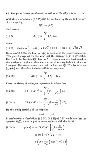8.3. Two-point inverse problems for equations of the elliptic type 571 
With the aid of relations (8.3.35)-(8.3.36) we derive by the multiplicativity 
of the mapping 
f(A) ~-~ f(A) 
the formula 
(8.3.37) ~(T) 
where 
(8.3.38/ 
Because of (8.3.33), the function d(A) is positive on the positive semi-axis. 
This provides support for the view that the operator A(T) is invertible. 
For )3 = 0 the function d(A) has, as A -~ +ee, a non-zero limit equal 
the number 4. If )3 ¢ 0, then the function d(1) is equivalent to )3 v~ 
A ~ +e~. This serves to motivate that the function d(A)-1 is bounded on 
[c, +e~) and, therefore, inclusion (8.3.6) occurs, since 
(8.3.39) a(T)-i = J d(,~)-i ~E~. 
From the theory of self-adjoint operators it follows that 
(8.3.40) )3 I - a -~/2 = )3 -~ dEx 
(8.3.41) )3I+c~A-~/~= )3 + --~ dE~. 
By the multiplicativity of the mapping 
f(A) f( g) 
in combination with relations (8.3.29), (8.3.36)-(8.3.41) we deduce that 
operator G~(0, s) can be put in correspondence with the function 
(8.3.42) 
x exp ( -xfl~ ( 2 T - s)) 
+ )3+~ e×p(-,A-~ 
 