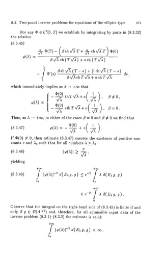 8.3. Two-point inverse problems for equations of the elliptic type 573 
For any ¯ E C1 [0, T] we establish by integrating by parts in (8.3.32) 
the relation 
(8.3.46) 
~(~) 
~ ~(T)- (/3shv~T4 ~ chx/~-T) ~(0) 
/3 x/’~ ch (7" v/~)+ c~sh (T v/~) 
flshv~ (T- s) + ~ ch x/~ (T-fl 
v/-~ch T v~ + o~sh Tv~ 
which immediately implies as & -+ +oo that 
v~ thTx/~+o ~ , 
ds~ 
/3#0, 
~(A).- ~(0) ( 1 
v/~ cthTv~+o ~ , /3=0. 
Thus, as A -+ +0% in either of the eases fl = 0 and/3 ~ 0 we find that 
(8.3.4r) ~(~) = -~ + o ~ 
If ~(0) ~ O, then estimate (8.3.47) ensures the existence of positive 
stants c and ko such that for M1 numbers k ~ A0 
C 
I~(~)1 e 
+oo 
,ko 
(8.3.48) 
yielding 
(8.3.49) 
_< c-2 / ~ ~(~g, 
0 
Observe that the integral on the right-ha.nd side of (8.3.49) is finite if and 
only if g ~ D(A~/2) and, therefore, for all admissible input data of the 
inverse problem (8.3.1)-(8.3.2) the estimate is valid: 
/ I~o(,X-)~l d(E~g, 
Ao 
 