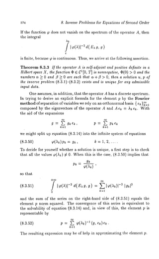 574 8. Inverse Problems for Equations of Second Order 
If the function ~ does not vanish on the spectrum of the operator A, then 
the integral 
A0 
is finite, because ~ is continuous. Thus, we arrive at the following assertion. 
Theorem 8.3.3 If the operator A is self-adjoint and positive definite in a 
Hilbert space X, the function ¯ E C1[0, T] is nonnegative, ~(0) > 0 and the 
numbers c~ >_ 0 and ~ >_ 0 are such that c~ + ~ > O, then. a solution u, p of 
the inverse problem (8.3.1)-(8.3.2) exists and is unique for any admissible 
input data. 
One assumes, in addition, that the operator A has a discrete spectrum. 
In trying to derive an explicit formula for the element p by the Fourier 
method of separation of variables we rely on an orthonormal basis { ek }~=1 
composed by the eigenvectors of the operator A and A ek = ~ e~. With 
the aid of the expansions 
g = ~ g~e~, P = Pkek 
k:l 
we might split up equation (8.3.14) into the infinite system of equations 
(8.3.50) ~(~)p~ = g~, ~ = 1, 2 ..... 
To decide for yourself whether a solution is unique, a first step is to check 
that all the values ~(Ak) :~ 0. Whenth is is ~he case, (8.3.50) implies 
gk p~- ~(~) 
so that 
(8.3.~1) / I~(~)1-~ -d~(E~,g ) = ~ I~(~)1 
0 
and the sum of the series on the right-hand side of (8.3.51) equals the 
element p norm squared. The convergence of this series is equivalent to 
the solvabilit) of equation "(8.3.14) and, in view of this, the element p 
representable by 
(8.a.~) p = E ~(~k)-i (~, e~)~. 
k=l 
The resulting expression may be of help in approximating the element p. 
 