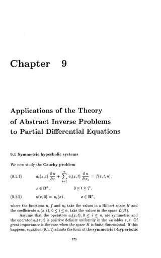 Chapter 9 
Applications of the Theory 
of Abstract Inverse Problems 
to Partial Differential Equations 
9.1 Symmetric hyperbolic systems 
We now study the Cauchy problem 
(9.1.1) ao(x,t) ou -~ + a~(x,t) ~ 
nx , E R 0 < t < T, 
(9.1.2) u(x,O) Uo(X), ¯n , ~ R 
where the functions u, f and u0 take the values in a Hilbert space H and 
the coefficients ai(z, t), 0 < i < n, take the values in the space/:(H). 
Assume that the operators ai(x,t), 0 < i < n, are symmetric and 
the operator ao(x,t) is positive definite uniformly in the variables z, t. Of 
great importance is the case when the space H is finite-dimensional. If this 
happens, equation (9.1.1) admits the form of the symmetric t-hyperbolic 
575 
 