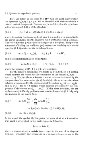 9.1. Symmetric hyperbolic systems 577 
Here and below, in the space H = Rm with the usual inner product 
the operators ai(z,t), 0 < i < n, will be identified with their matrices in a 
natural basis of the space H. One assumes, in addition, that the right-hand 
side of equation (9.1.1) is of the structure 
(9.1.4) f(x,t, u) = (p(t) a(x,t) + b(x,t)) u 
where the matrix functions a and b of sizes k × m and m × m, respectively, 
are known in advance and the unknown m × k-matrix function p is sought. 
The vector function g with values in the space H is also given. The problem 
statement of finding the coefficien,t p(t) necessitates involving solutions to 
equation (9.1.1) subject to the initial conditions 
(9.1.5) uj (x, O) = Uoj (x), 1 <_ j <_ 
and the overdetermination conditions 
(9.1.6) uj(xj,t) = ej(t), 1 <_ j <_ k, 0 < t 
where the points xj E R’~, 1 _< j _< k, are kept fixed. 
For the reader’s convenience we denote by U(x, t) the m × k-matrix, 
whose columns are formed by the components of the vectors u~(x,t),..., 
u~(x,t), by G(x,t) th e m × k- matrix, wh ose co lumns ar e fo rmed bythe 
components of the same vector g(x, t), by Uo(x) th e m × k-matrix, whose 
columns are composedb y the componentso f the vectors )uol(x), ... , uo~(z 
and by ~(t) - the m × k-mat;ix, whose columns are formed by the com-ponents 
of the vectors ¢1(t), .;., ek(t). Within these notations, one 
replace exactly k Cauchy problems associated with equation (9.1.1) by only 
one problem in the matrix form 
+ 0U 
(9.1.7) ao(x,t) OU 
i=l 
= (p(t)a(x,t) + b(x,t)) U + 
(9.1.8) U(x, O) = Uo(z). 
In the sequel the symbol Ha designates the space of all m × k matrices. 
The usual inner product in this matrix space is defined by 
(a, b) = tr (ab’), 
where tr means taking a matrix trace equal to the sum of its diagonal 
elements. Obviously, any symmetric m x m-matrix be!ng viewed in the 
 