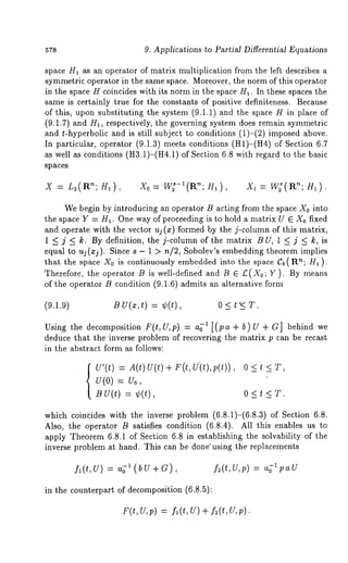 57s 9. Applications to Partial Differential Equations 
space H1 as an operator of matrix multiplication from the left describes a 
symmetric operator in the same space. Moreover, the norm of this operator 
in the space H coincides with its norm in the space//1. In these spaces the 
same is certainly true for the constants of positive definiteness. Because 
of this, upon substituting the system (9.1.1) and the space H in place 
(9.1.7) and H1, respectively, the governing system does remain symmetric 
and t-hyperbolic and is still subject to conditions (1)-(2) imposed above. 
In particular, operator (9.1.3) meets conditions (H1)-(H4) of Section 
as well as conditions (H3.1)-(H4.1) of Section 6.8 with regard to the basic 
spaces 
X = L,(R’~; H1), X0= W~-’(R’~; H1), X~= W~(R~; 
We begin by introducing an operator B acting from the space X0 into 
the space Y = H~. One way of proceeding is to hold a matrix U E X0 fixed 
and operate with the vector uj (x) formed by the j-column of this matrix, 
1 <j < k. By definition, the j-column of the matrix BU, 1 < j < k, is 
equal to uj(xj). Since s - 1 > n/2, Sobolev’s embedding theorem implies 
that the space Xo is continuously embedded into the space gb(Rn; H1 ). 
Therefore, the operator B is well-defined and B ~ £(Xo;Y ). By means 
of the operator B condition (9.1.6) admits an alternative form 
(9.1.9) BU(z,t) = ¢(t), 0<t’<T. 
Using the decomposition F(t,U,p) = 1 [( pa + b) U + G]beh ind we 
deduce that the inverse problem of recovering the matrix p can be recast 
in the abstract form as follows: 
U’(t) At()U(t)+ Ft,(U(t),v(t)), 
V(O) = go, 
B v(t) = ¢(t), 
0<t<T, 
0<t<T. 
which coincides with the inverse problem (6.8.1)-(6.8.3) of Section 
Also, the operator B satisfies condition (6.8.4). All this enables us 
apply Theorem 6.8.1 of Section 6.8 in establishing the solvability of the 
inverse problem at hand. This can be done" using the replacements 
fl(t,U) = 1 (b f~(t,U,p) = a~lpaU 
in the counterpart of decomposition (6.8.5): 
F(t,U,p) = fa(t, U) + f~(t,U,p). 
 