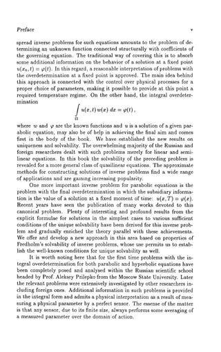 Preface v 
spread inverse problems for such equations amounts to the problem of de-termining 
an unknown function connected structurally with coefficients of 
the governing equation. The traditional way of covering this is to absorb 
some additional information on the behavior of a solution at a fixed point 
u(x0, t) = ~(t). In this regard, a reasonable interpretation of problems 
the overdetermination at a fixed point is approved. The main idea behind 
this approach is connected with the control over physical processes for a 
proper choice of parameters, making it possible to provide at this point a 
required temperature regime. On the other hand, the integral overdeter-mination 
fu(x,t) w(x) = ~(t ), 
where w and ~ are the known functions and u is a solution of a given par-abolic 
equation, may also be of help in achieving the final aim and comes 
first in the body of the book. We have established the new results on 
uniqueness and solvability. The overwhelming majority of the Russian and 
foreign researchers dealt with such problems merely for linear and semi-linear 
equations. In this book the solvability of the preceding problem is 
revealed for a more general class of quasilinear equations. The approximate 
methods for constructing solutions of inverse problems find a wide range 
of applications and are galmng increasing popularity. 
One more important inverse problem for parabolic equations is the 
problem with the final overdetermination in which the subsidiary informa-tion 
is the value of a solution at a fixed momento f time: u(x, T) = ~(x). 
Recent years have seen the publication of many works devoted to this 
canonical problem. Plenty of interesting and profound results from the 
explicit formulae for solutions in the simplest cases to various sufficient 
conditions of the unique solvability have been derived for this inverse prob-lem 
and gradually enriched the theory parallel with these achievements. 
We offer and develop a new approach in this area based on properties of 
Fredholm’s solvability of inverse problems, whose use permits us to estab-lish 
the well-known conditions for unique solvability as well. 
It is worth noting here that for the first time problems with the in-tegral 
overdetermination for both parabolic and hyperbolic equations have 
been completely posed and analysed within the Russian scientific school 
headed by Prof. Aleksey Prilepko from the MoscowS tate University. Later 
the relevant problems were extensively investigated by other researchers in-cluding 
foreign ones. Additional information in such problems is provided 
in the integral form and admits a physical interpretation as a result of mea-suring 
a physical parameter by a perfect sensor. The essense of the matter 
is that any sensor, due to its finite size, always performs some averaging of 
a measured parameter over the domain of action. 
 