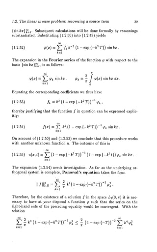 1.2. The linear inverse problem: recovering a source term 39 
{sin kz}~=l. Subsequent calculations will be done formally by reasonings 
substantiated. Substituting (1.2.50) into (1.2.49) yields 
(1.2.52) ~(x) = E fk k-~ (1 - exp {-k ~ T}) sin 
k=l 
The expansion in the Fourier series of the function ~ with respect to the 
basis {sin/cx)~=l is as follows: 
Equating the corresponding coefficients we thus have 
(1.2.5a) h = k2 (1 - exp {-k2 T})-1 ~, 
thereby justifying that the function f in question can be expressed explic-itly: 
(1.2.54) f(x) = ~ ~ ( 1 - exp {- ~T))-I ~ s in kx. 
k=l 
On account of (1.2.50) and (1.2.53) we conclude that this procedure works 
with another unknown function u. The outcome of this is 
(1.2.55) u(x, t) -- (1- e xp{-k2T))-I (1 - e xp 2 t)) ~ sin kx. 
The expansion (1.2.54) needs investigation. As far as the underlying or-thogonal 
system is complete, ParsevaFs equation takes the form 
~f ll~~,~ = ~ :_ ~(l_¢x~{_~T))-~ 
k=l 
Therefore, for the existence of a solution f in the space L2(0, ~) it is nec-essary 
to have at your disposal a function ~ such that the series on the 
right-hand side of the preceding equality would be convergent. With the 
relation 
~ ~ (~ ~xp{-~T})-~ < - (~_~p{_T}) -~ ~ 
k=l k=l 
 