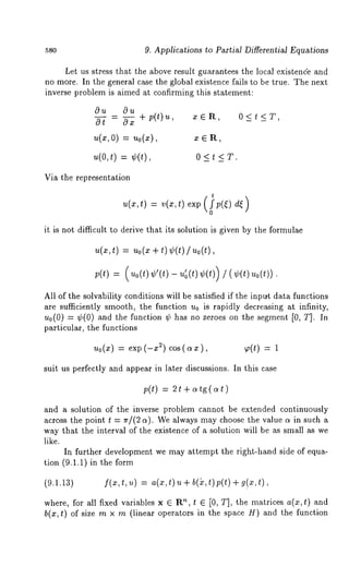 580 9. Applications to Partial Differential Equations 
Let us stress that the above result guarantees the local existence and 
no more. In the general case the global existence fails to be true. The next 
inverse problem is aimed at confirming this statement: 
Ou 0u 
- + p(t)u, x ~ R, 0 < t < 
u(~, 0) = u0(~), ¯ e R, 
u(0,t) = ¢(t), 0 < t< T. 
Via the representation 
t 
u(x,t) : v(x,t)exp p(~ ) d~) 
it is not difficult to derive that its solution is given by the formulae 
u(~,t ) = uo(~+ t) ¢(t)/,~o(t), 
p(t)= (,~o(t)¢’(t)u-~ (t)¢(t)) 
All of the solvability conditions will be satisfied if the input data functions 
are sufficiently smooth, the function u0 is rapidly decreasing at infinity, 
u0(0) = ¢(0) and the function ¢ has no zeroes on the segment [0, T]. 
particular, the functions 
Uo(X) = exp (-x 2) cos ( o~ x ), ~,(t) = 1 
suit us perfectly and appear in later discussions. In this case 
p(t) = ~t+o~tg(o~t) 
and a solution of the inverse problem cannot be extended continuously 
across the point t = ~r/(2 a). We always may choose the value a in such 
way that the interval of the existence of a solution will be as small as we 
like. 
In further development we may attempt the right-hand side of equa-tion 
(9.1.1) in the form 
(9.1.13) f(x,t, u) = a(x,t) b(), t)p(t) + g(x, t) , 
where, for all fixed variables x ~ R", t ~ [0, T], the matrices a(x, t) and 
b(x,¢) of size m x m (linear operators in the space H) and the function 
 