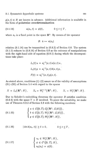 9.1. Symmetric hyperbolic systems 581 
g(z,t) ¯ H are known in advance. Additional information is available 
the form of polntwise overdetermination 
(9.1.14) u(zo,t) = ¢(t), 0 < t < T, 
where x0 is a fixed point in the space R’~. By means.of the operator 
B: ~ ~ u(x0) 
relation (9.1.14) can be transmitted in (6.8.3) of Section 6.8. The system 
(9.1.1) reduces to (6.8.14) of Section 6.8 as the outcome of manipulations 
with the right-hand side of equation (6.8.1) during which the decomposi-tions 
take place: 
L~(t)u = a~l(x,t)a(x,t)u, 
L2(ft)p --- a~’l(x,t) b(x,~)p, 
F(t) a;l(x,t) g( x,t) . 
As stated above, conditions (1)-(2) assure us of the validity of assumptions 
(S1)-(S2).of Section 5.4 with regard to the spaces 
X = L2(R’~; H), Xo--~ W2S-l(an; H), -~1---- W;(Rn; H). 
Due to Sobolev’s embedding theorems the operator B satisfies condition 
(6.8.4) with the space Y = H involved. To prove the solvability, we make 
use of Theorem 6.8.2 of Section 6.8 with the following members: 
a ¯ C([0,T]; C~(l:~n; /:(g))), 
(9.1.15) b ¯ C([0, T]; W;(R’~; £(H))), 
g ¯ C([0,T]W; ~(rtH~;) ), 
(9.1.16) [det b(xo, t)[ >_ 6 > 0, 0 < t < T, 
(9.1.17) 
Uo ¯ W~(R’;H), 
¢ ¯ c1([0, ~]; H), 
~o(~0:) ¢(0). 
 