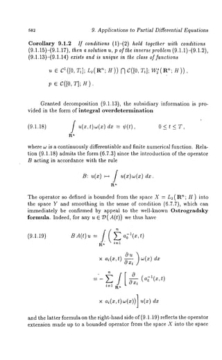 9. Applications to Partial Differential Equations 
Corollary 9.1.2 If conditions (1)-(2) hold together with conditions 
(9.1.15)-(9.1.17), then a solution u, ; of the inverse problem (9.1.1)-(9.1.2), 
(9.1.13)-(9.1.14) exists and is unique in the class of functions 
~t E cl([0, 71]; L2(Pun; H)) C( [0, T1 ]; W2 s(P~n; H) 
p E C([0, T]; H). 
Granted decomposition (9.1.13), the subsidiary information is pro-vided 
in the form of integral overdetermination 
(9.1.18) / u(x,t)w(x) dx = ~(t), 0 < t < T, 
R~ 
where w is a continuously differentiable and finite numerical function. Rela-tion 
(9.1.18) admits the form (6.7.3) since the introduction of the operator 
B acting in accordance with the rule 
The operator so defined is bounded from the space X = L2 (R~; H ) into 
the space Y and smoothing in the sense of condition (6.7.7), which can 
immediately be confirmed by appeal to the well-known Ostrogradsky 
formula. Indeed, for any u ~ 7)(A(t)) we thus have 
BA(t) u = / 
i~l 
 
x ai(x,t) 
x ai(x,t)w(x))] u(x) 
and the latter formula on the right-hand side of (9.1.19) reflects the operator 
extension made up to a bounded operator from the space X into the space 
 