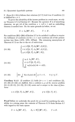 9.1. Symmetric hyperbolic systems 583 
Y..From (9.1.19)it follows that relations (6.7.7) holdtrue if condition 
is fulfilled for s = 1. 
To prove the solvability of the inverse problem in a weak sense, we rely 
on Theorem 6.7.2 of Section 6.7. Because the operator B is of smoothing 
character, we get rid of the condition s > n/2 + 1 and no embedding 
theorem is needed here. On the same grounds as before, we set 
x = L2(R°~;) , 
For conditions (H1)-(H4) of Section 2.7 to be satisfied it suffices to require 
the fulfilment of condition (1) for s = 1 and condition (2) of the present 
section (see Kato (1970, 1973, 1975a)). The remaining assumptions 
Theorem 6.7.2 are due to the set of restrictions 
(9.1.20) 
a e C([0, T]; Cb(R’~; £(H))), 
b ¯ C([0, T]; L2(R’~; £,(X))), 
g ¯ C([O, T]; L~(Rn; H)), 
(9.1.21) {~o¯ L2(an~; ), 
¢ ¯ c1 ([0, T]; H), 
f u0(~)~(xd)x = ¢(0), 
(9.1.22) 
I det f b(x’ t)w(x) dx l >- 5 > O < t < T" 
Corollary 9.1.3 If condition (1) holds for s = 1 and conditions (2), 
(9.1.20)-(9.1.22) are .fulfilled, then a solution u, p of the inverse problem 
(9.1.1)-(9.1.2), (9.1.13), (9.1.18) exists and is unique in the class of func-lions 
u E C([O,T];L~(Rn;H)), ~ e c.([o, T]; H). 
Proof Before we undertake the proof, let u~ recall fo’r justifying the solv-ability 
in a strong sense the contents of Theorem 6.7.4 from Section 6.7 
with regard to the basic spaces 
X = L~(R’~; H), Xo = W)(Rn; H), Y 
 