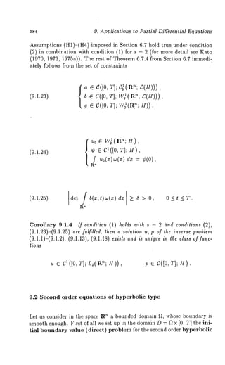 9. Applications ~o Partial Differential Equations 
Assumptions (H1)-(H4) imposed in Section 6.7 hold true under condition 
(2) in combination with condition (1) for s = 2 (for more detail see 
(1970, 1973, 1975a)). The rest of Theorem 6.7.4 from Section 6.7 immedi-ately 
follows from the set of constraints 
(9.1.2~) 
a ¯ C([0T, ];C ~(R’£~(;H ))) 
b¯ C([0T, ]; 
g ¯ c([0, T]; W)(RH?;) ), 
(9.1.24) {~o ¯ wt(a-; H), 
¢ ¯ C1([0T, ]; H), 
f u0(x)~(xd) x= ¢(0), 
(9.1.25) Idet /b(x,t)w(x)dx]>_5>O, OKtKT. 
Corollary 9.1.4 If condition (1) holds with s = 2 hnd conditions (2), 
(9.1.23)-(9.1.25) are fulfilled, then a solution u, p of the inverse problem 
(9.1.i)-(9.1.2), (9.1.13), (9.1.18) exists and is unique in the class of func-tions 
u ¯ C1 ([0, T]; L2(an; H)), p ¯ c([0, T]; H). 
9.2 Second order equations of hyperbolic type 
Let us consider in the space R’~ a bounded domain f2, whose boundary is 
smooth enough. First of all we set up in the domain D = f2 x [0, T] the ini-tial 
boundary value (direct) problem for the second order hyperbolic 
 