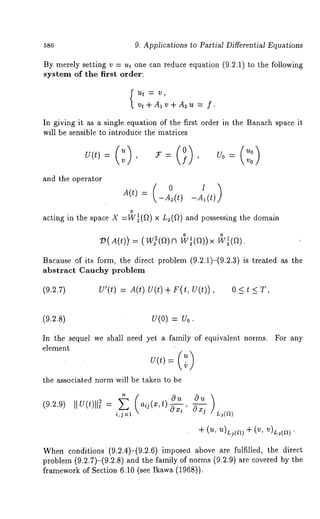 586 9. Applications to Partial Differential Equations 
By merely setting v = u~ one can reduce equation (9.2.1) to the following 
system of the first order: 
v~+Alv+A~u-= f. 
In giving it as a single equation of the first order in the Banach space it 
will be sensible to introduce the matrices 
0=0() v0 
and the operator 
0 
acting in the space X =W~(Q) x L~(Q) and possessing the domain 
= °1 °1 
Bacause of its form, the direct problem (9.2.1)-(9.2.3) is treated as 
abstract Cauchy problem 
(~.e.~) U’(~) = A(~) U(~) + F(~, 0 < ~ < T, 
(9.2.8) U(0) = U0. 
In the sequel we shall need yet a family of equivalent norms. 
element 
the associa’ted norm will be taken to be 
For any 
(9.2.9) IIU(t)ll~ (a ij (x,t)Ou ~u) 
i,j=l cgx i ’ ~xj L~(a) 
+ (u, u)L?(a) + (v, v)L,(a). 
When conditions (9.2.4)-(9.2.6) imposed above are fulfilled, the direct 
problem (9.2.7)-(9.2.8) and the family of norms (9.2.9) are covered 
framework of Section 6.10 (see Ikawa (1968)). 
 