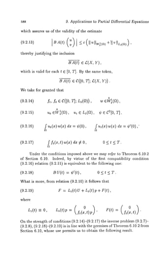 588 9. Applications to Partial Differential Equations 
which assures us of the validity of the estimate 
thereby justifying the inclusion 
B A(t) e £(X, Y), 
which is valid for each t ¯ [0, T]. By the same toket~, 
B A(t) ¯ C([0, T]; £(X, V)). 
We take for granted that 
(9.2.14) fl, f~ ¯ C([0, T]; 
o 
(9.2.15) 
o 
¢ ¯ C2[0, T], 
(9.2.16) fuo(x)w(x) = ¢ (0 ), ful (x)w(x) dx = ¢ ’( 0), 
(9.2.17) f f2(x,t)w(x) dx 0 < t < T. 
Under the conditions imposed above we may refer to Theorem 6.10.2 
of Section 6.10. Indeed, by virtue of the first compatibility condition 
(9.2.16) relation (9.2.11) is equivalent to the following 
(9.2.18) B U(t) = ¢’(t), 0 < t < T. 
What is more, from relation (9.2.10) it follows that 
(9.2.19) F = L~(t) U + n2(t)p+ F(t), 
where 
L~(t) -- O, L~(t)p = (f~ (x,t)p 0 ’ ) 0f~ (x,t) 
On the strength of conditions (9.2.14)-(9.2.17) the inverse problem (9.2.7)- 
(9.2.8), (9.2.18)-(9.2.19) is in line with the p.remises of Theorem6 .10.2 
Section 6.10, whose use permits us to obtain the following result. 
 