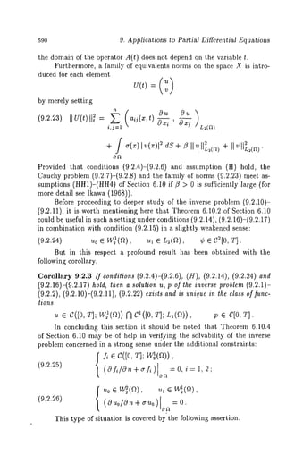 590 9. Applications to Partial Differential Equations 
the domain of the operator A(t) does not depend on the variable t. 
Furthermore, a family of equivalents norms on the space X is intro-duced 
for each element 
by merely setting 
(9.2.23) ,,U(t),,t~ = (a ij(x,t)Ou Ou 
i,j--1 033 i ’ OXj 
+ ~(~)I u(x)~l dS+ ~ II ~ II~(a)+ II 
Provided that conditions (9.2.4)-(9.2.6) and assumption (H) hold, 
Cauchy problem (9.2.7)-(9.2.8) and the family of norms (9.2.23) meet 
sumptions (HH1)-(HH4)o f Section 6.10 if ~ > 0 is sufficiently larg~ 
more detail see Ikawa (1968)). 
Before proceeding to deeper study of the inverse problem (9.2.10)- 
(9.2.11), it is worth mentioning here that Theorem 6.10.2 of Section 6.10 
could be useful in such a setting under conditions (9.2.14), (9.2.16)-(9.2.17) 
in combination with condition (9.2.15) in a slightly weakened sense: 
(9224) ~0 ~ w~(~), ~ e L~(~), ¢ ~ C~[0, 
But in this respect a profound result has been obtained with the 
following corollary. 
Coronary 9.~.~ ~] ~o~g~o~ (9.~.4)-(92.~), (~), (9.~.~), 
(9.2.16)-(9.2.17) hold, then a solution u, p of ~he inverse problem (9.2.1)- 
(9.~.~), (9.~.10)-(92.~), (9222) ~ a~ ~ ~q~ ~ ~h~ ~a~ of f~- 
~ions 
~ e C([0, T]; W~(~)) ~ C~([0, ~]; ~(~)), p e C[0, ~]. 
In concluding this section it should be noted that Theorem 6.10.4 
of Section 6.10 may be of help in verifying the solvability of the inverse 
problem concerned in a strong sense under the additional constraints: 
{f, ~ C([0, ~]; W~(e)), 
(9225) ( o f~/o, + ~ f~ ) o~ = o, ~ = ~, ~ 
(~~~) (~o/~- + ~o) ~ = 
{ ~o ~ ~(~), ,~ ~ w~(~), 
This type of situation is covered by the following ~ssertion. 
 