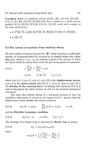 9.2. Second order equations of hyperbolic type 591 
Corollary 9.2.4 If conditions (9.2.4)-(9.2.6), (H), (9.2.14), (9.2.16)- 
(9.2.17), (9.2.24), (9.2.25)-(9.2.26) hold, then a solution u, p of lhe inverse 
problem (9.2.1)-(9.2.2), (9.2.10)-(9.2.11), (9.2.22) exists and is unique in 
the class of functions 
p e c[o, T]. 
9.3 The system of equations from elasticity theory 
We now consider a bounded domain ft C Ra, whose boundary is sufficiently 
smooth. It is supposed that ft is occupied by an elastie body with a den-sity 
p(x), where x = (xl, x2, x3) denotes a point of the domain f~. From 
the linear elasticity theory there arises the governing system of equations 
0~ ui 0 ~rij + P fi, 
(9.3.1) 
P ~t 2 - (~Xj 
zErO, t E [0, T], 1<i<3, 
where u(x,t) = (ul(x,t), u2(x,t), ua(x,t)) is the displacement vector, 
aij(x,t) is the stress tensor and f(x,t) = ( f~(x,t), f~(x,t), fa(x,t)) is 
the density of the external force. In dealing with equations (9.3.1) 
well as throughout the entire section, we will use the standard summation 
convention. 
The main idea behind setting of a well-posed problem is that the 
subsidiary information is related to the system (9.3.1). Assume that the 
displacement vector satisfies the initial conditions 
0 ’/t (3if, 0) ~--- ’~1 (X) 2} o) ’ 
and the Dirichlet boundary condition 
(9.3.3) u(x,t) = O, x ~ O~t, 0 < t < 
The theology of an elastic body is described by Hook’s law a~ follows: 
(9.3.4) ~rij = 
where 
= 
 