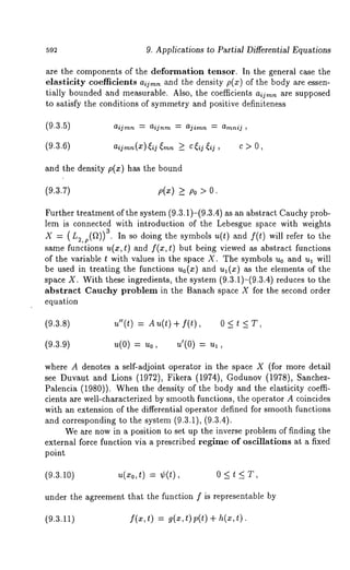 592 9. Applications to Partial Differential Equations 
are the components of the deformation tensor. In the general case the 
elasticity coefficients aijm~ and the density p(x) of the body are essen-tially 
bounded and measurable. Also, the coefficients aijmn are supposed 
to satisfy the conditions of symmetry and positive definiteness 
aijmn ~- aijnm = ajirnn : amnij , 
aijrnn(X)~ij~mn ~ C~ij~ij C > O, 
and the density p(x) has the bound 
(9.3.7) p(x) >_ Po > 
Further treatment of the system (9.3.1)-(9.3.4) as an abstract Cauchy prob-lem 
is connected with introduction of the Lebesgue space with weights 
X -= (L~,p(~)) 3. In so doing the symbols u(t) and f(t) will refer to the 
same functions u(x, t) and f(x, t) but being viewed as abstract functions 
of the variable t with values in the space X. The symbols u0 and ul will 
be used in treating the functions u0(z) and u~(x) as the elements of the 
space X. With these ingredients, the system (9.3.1)-(9.3.4) reduces to 
abstract Cauchy problem in the Banach space X for the second order 
equation 
(9.3.8) 
u"(t) = A + I(t), 0 < t 
(9.3.9) 
= = ul, 
where A denotes a self-adjoint operator in the space X (for more detail 
see Duvaut and Lions (1972), Fikera (1974), Godunov (1978), Sanchez- 
Palencia (1980)). When the density of the body and the elasticity coeffi-cients 
are well-characterized by smooth functions, the operator A coincides 
with an extension of the differential operator defined for smooth functions 
and corresponding to the system (9.3.1), (9.3.4). 
We are now in a position to set up the inverse problem of finding the 
external force function via a prescribed regime of oscillations at a fixed 
point 
(9.3.10) U(zo,t) = ¢(t), 0 < t < T, 
under the agreement that the function f is representable by 
(9.3.11) f(x,t) = g(x,t)p(t) + h(x,t). 
 