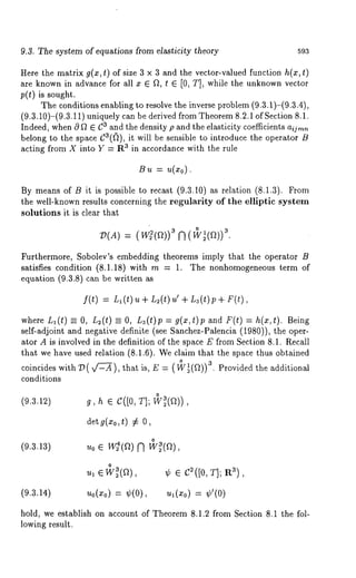 9.3. The system of equations from elasticity theory 593 
Here the matrix g(x, t) of size 3 x 3 and the vector-valued function h(x, t) 
are known in advance for all x ¯ ft, t ¯ [0, T], while the unknown vector 
p(t) is sought. 
The conditions enabling to resolve the inverse problem (9.3.1)-(9.3.4), 
(9.3.10)-(9.3.11) uniquely can be derived from Theorem8 .2.1 of Section 
Indeed, when 0 [2 ¯ C3 and the density p and the elasticity coefficients aijrnn 
belong to the space C3(~), it will be sensible to introduce the operator 
acting from X into Y = R3 in accordance with the rule 
Bu = u(x0). 
By means of B it is possible to recast (9.3.10) as relation (8.1.3). 
the well-known results concerning the regularity of the elliptic system 
solutions it is clear that 
P(A)= (w~(a)3) N (3w. ~(a)) 
Furthermore, Sobolev’s embedding theorems imply that the operator B 
satisfies condition (8.1.18) with m = 1. The nonhomogeneous term 
equation (9.3.8) can be written 
f(t) = L,(t) u + L~(t) u’ + L3(t)p+ F(t), 
where Ll(t) =- O, L~(t) =_ O, L3(t)p : g(x,t)p and F(t) : h(x,t). Being 
self-adjoint and negative definite (see Sanchez-Palencia (1980)), the oper-ator 
A is involved in the definition of the space E from Section 8.1. Recall 
that we have used relation (8.1.6). We claim that the space thus obtained 
coincides with Z~(x/~-~), that is, E = (!~(a)) a. Provided the additional 
conditions 
(9.3.1~) 
actg (x0,t#) 
o (9.3.13) u0 ¯ w2(a) N w~(a) 
~1 ¯ W23(a) ¢ ¯ c~([0, T]; R~), 
(9.3.14) ~0(x0) = ~(0), ~l(x0) = 
hold, we establish on account of Theorem 8.1.2 from Section 8.1 the fol-lowing 
result. 
 
