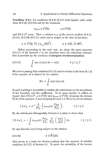 594 9. Applications to PartiM Differential Equations 
Corollary 9.3.1 Let conditions (9.3.5)-(9.3.7) hold together with condi-tions 
(9.3.12)-(9.3.14) and let the inclusions 
a~.~.~ C3(~), p e c3((~) 
and O~ G C~ occur. Then a solution u, p of the inverse problem (9.3.1)- 
(~.~.4), (~.~.~0)-(~.~.~~) i~~ i~ ..iq.~ i. ~ ~t.~ of f..~io.~ 
Before proceeding to the next case, we adopt the same structure 
(9.3.11) of the function f in the situation when the subsidiary informa-tion 
is provided by the condition of integral overdetermination 
(9.3.15) f u(x,t)w(x) = ¢ (t ), 0 < t < T. 
We note in passing that condition (9.3.15) can be written in the form (8.1.3) 
if the operator B is defined by the relation 
B ~ = [ ~(~)~(~) dx. 
In such a setting it is possible to weaken the restrictions on the smoothness 
of the boundary and the coefficients. To be more specific, it suffices to 
require that 0~ G C~, p ~ C2(~) und a~j~, ~ C~(~), retaining the domain 
D(A) of the operator A and accepting for each u G O(A) the set of relations 
(Au)~ =p_~ 0 
By the well-known Ostrogradsky formula it is plain to derive that 
for any function w(x) being subject to the relation 
0 
(9.3.16) 
This serves as a basis for decision-m~king that the operator B satisfies 
condition (8.1.27) of Section 8.1. To prove the solvability of the inverse 
 
