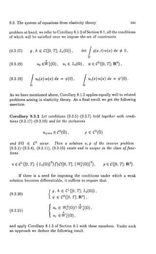 9.3. The system of equations from elasticity theory 595 
problem at hand, we refer to Corollary 8.1.2 of Section 8.1, all the conditions 
of which will be satisfied once we impose the set of constraints 
(9.3.17) 
(9.3.18) 
g, h e C([0, T]; L~(f])), i g(x,t)w(x) dx ~ 
(9.3.19) f Uo(X)W(x) - ¢( 0) f u,(x )w(~) dx -- ¢’( 0). 
As we have mentioned above, Corollary 8.1.2 applies equally well to related 
problems arising in elasticity theory. As a final result we get the following 
assertion. 
Corollary 9.3.2 Let conditions (9.3.5)-(9.3.7) hold together with condi-tions 
(9.3.17)-(9.3.19) and let the inclusions 
and O f~ ¯ C~ occur. Then a solution u, p of the inverse problem 
(9.3.1)-(9.3.4), (9.3.11), (9.3.15) exists and is unique in the class of func-tions 
u ¯ C1([0, T]; (r~(a))3)f~C([O,T]; (W~(a))~), ; ¯ C([0, T]; R~). 
If there is a need for imposing the conditions under which a weak 
solution becomes differentiable, it suffices to require that 
(~.~.~0) {~~, e C~([0, ~]; ~(~)), 
¢ e c~([0,~ ]; a~), 
w~(a) 
(~.~.~) 
~0 e w~(~)n , 
0 
and apply Corollary 8.1.3 of Section 8.1 with these members. Under such 
an approach we deduce the following result. 
 