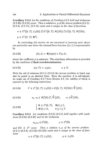9. Applications ~o Partial Differential Equations 
Corollary 9.3.3 Let the conditions of Corollary 9.3.2 hold and inclusions 
(9.3.20)-(9.3.21) occur. Then a solution u, p of the inverse problem (9.3.1)- 
(9.3.4), (9.3.11), (9.3.15) exists and is unique in the class of functions 
u e C2([0, T]; L=(~)) N Cl([ 0, T]; W21(~"~)) N C([0, T]; W22(~~)) 
p e C1([0, T]; R3). 
In concluding this section we are interested in learning more about 
one particular case where the external force function f(x, t) is representable 
by 
(9.3.22) f(x,t) = d2(t) p(z) + r(x,t), 
where the coefficient p is unknown. The subsidiary information is provided 
by the condition of final overdetermination 
(9.3.23) u(x,r) = u~(x), x ¯ ~. 
With the aid of relations (8.2.1)-(8.2.3) the inverse problem at hand 
also be posed in an abstract form. Since the operator A is self-adjoint, 
we make use of Corollary 8.2.7 from Section 8.2, the validity of which is 
ensured by the following restrictions: 
(9.3.24) 
~ ¯ c1 ([o, T]; L=(a))+ C([OT, ]; W~(~o)~ 
(9.3.25) 
o o u0, u~ ¯ w~(~) fq wt(a), ~, ¯wt(~), 
(9.3.U6) {V¢’(¯t)C1 >[ 00,, T];o ¢<( tt) ><0 , 
Corollary 9.3.5 Let conditions (9.3.5)-(9.3.7) hold together with condi-tions 
(9.3.24)-(9.3.26) and let the inclusions 
aijmn ¯ C2(~), P ¯ C~((2) 
and O~ ¯ C~ occur. Then a solution u, p of the inverse problem 
(9.3.1)-(9.3.4), (9.3.22)-(9.3.23) exists and is unique in the class of func-tions 
u ¯ C~([0, T]; L=(f2)), 
 