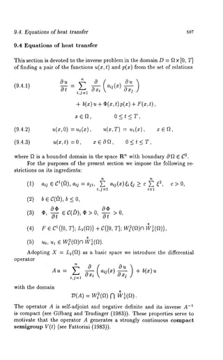 9.4. Equations of heat transfer 597 
9.4 Equations of heat transfer 
This section is devoted to the inverse problem in the domain D = f~ x [0, T] 
of finding a pair of the functions u(x, t) and p(x) from the set of relations 
(9.4.1) 
i,j=l " 
+ b(x) u O(x,t) p( + F(x,t ), 
0<t<T, 
(9.4.2) u(x,O) :uo(x), u(x,T) 
(9.4.3) u(x,t) : O, x ~ 89, 0 < t < 
where ~ is a bounded domain in the space R’~ with boundary 0 f~ ¯ (:2. 
For the purposes of the present section we impose the following re-strictions 
on its ingredients: 
(1) aij ¯ cl(~), aij = aji, ~ aij(g~)~i~j ~ c ~ ~2, 
i,j=l i=l 
(3) v,~ec(~),¢>0,~>0, 
~ e c~([0,T ]; L,(U))+ C([0T, ]; Wg(Uo )~ 
o ~o, ~, e w~(u)w~ ~(u). 
c>0, 
Adopting X = L~(~) as a basic space we introduce the differential 
operator 
~= ~ ~x~ ~ + 
i,j---1 
with the domain 
o 
:D(A) = W](~) [~ W~(f~). 
-T~he operator A is self-adjoint and negative definite and its inverse A 
is compact (see Gilbarg and Trudinger (1983)). These properties serve 
motivate that the operator A generates a strongly continuous compact 
semigroup V(t) (see Fattorini (1983)). 
 