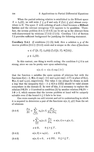 598 9. Applications to Partial Differential Equations 
When the partial ordering relation is established in the Hilbert space 
X = L2(a), we will write f _< g if and only if f(x) _< g(x) almost 
where in f~. The space X with ordering of such a kind becomes a Hilbert 
lattice and the relevant semigroup V(t) appears to be positive. There-fore, 
the inverse problem (9.4.1)-(9.4.3) can be set up in the abstract 
well-characterized by relations (7.3.3)-(7.3.5)C. orollary 7.3.1 of Section 
7.3 provides sufficient background for justifying the following statement. 
Corollary 9.4.1 If conditions (1)-(5) hold, then a solution u, p of the 
inverse problem (9.4.1)-(9.4.3) exists and is unique in the class of functions 
u ¯ C~ ([0, T]; L~(a)) ~ C([O, T]; W](a)) 
In this context, one thing is worth noting: the condition b _< 0 is not 
strong, since we can be pretty sure upon substituting 
t) =v (xt, ) exp( a 
that the function v satisfies the same system of relations but with the 
functions b(x)-A, ¢h(x,t) exp(-At) and ui(x) exp(-A T) in place of 
O(x, t) and ul(x), respectively. The value ,~ can always be chosen in such 
a way that the inequality b(x) - ,~ _< 0(b E C(~)) should be valid almost 
everywhere in the domain fL In view of this, it is necessary to replace the 
relation 0 (I)/0 t > 0 involved in condition (3) by another relation 0 (I)/0 
,~ (I) > 0, which ensures that the inverse problem at hand will be uniquely 
solvable even if the bound b < 0 fails to be true. 
One more example can add interest and aid in understanding in which 
it is required to determine a pair of the functions U(x, t), p(t) from the set 
of relations 
(9.4.4) 
Ou ~ aij(x,t) O2u 
o-7 = o i,j=l 
+ ai(x,t) ~ +a(x,t)u+g(x,t), 
xE~, 0<t<T, 
(9.4.5) u(x, O) = Uo(X), x 
(9.4.6) u(x,t)=O, x~Of~, O<t<T, 
 