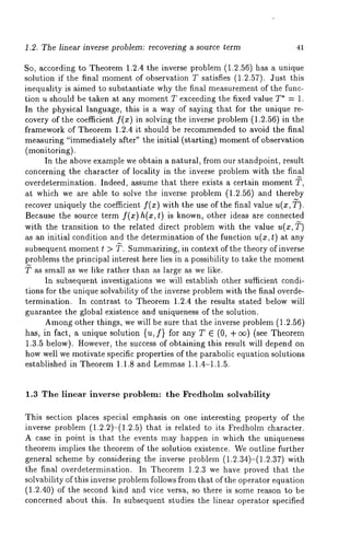 1.2. The linear inverse problem: recovering a source term 41 
So, according to Theorem 1.2.4 the inverse problem (1.2.56) has a unique 
solution if the final momento f observation T satisfies (1.2.57). Just this 
inequality is aimed to substantiate why the final measurement of the func-tion 
u should be taken at any moment T exceeding the fixed value T* = 1. 
In the physical language, this is a way of saying that for the unique re-covery 
of the coefficient f(x) in solving the inverse problem (1.2.56) in 
framework of Theorem 1.2.4 it should be recommended to avoid the final 
measuring "immediately after" the initial (starting) momento f observation 
(monitoring). 
In the above example we obtain a natural, from our standpoint, result 
concerning the character of locality in the inverse problem with the final 
overdetermination. Indeed, assume that there exists a certain moment 
at which we are able to solve the inverse problem (1.2.56) and thereby 
recover uniquely the coefficient f(z) with the use of the final value u(z, ~). 
Because the source term f(z)h(z, t) is known, other ideas are connected 
with the transition to the related direct problem with the value u(z, ~) 
as an initial condition and the determination of the function u(z, t) at any 
subsequent moment t > ~. Summarizing, in context of the theory of inverse 
problems the principal interest here lies in a possibility to take the moment 
~ as small as we like rather than as large as we like. 
In subsequent investigations we will establish other sufficient condi-tions 
for the unique solvability of the inverse problem with the final overde-termination. 
In contrast to Theorem 1.2.4 the results stated below will 
guarantee the global existence and uniqueness of the solution. 
Amongo ther things, we will be sure that the inverse problem (1.2.56) 
has, in fact, a unique solution {u, f} for any T E (0, + o~) (see Theorem 
1.3.5 below). However, the success of obtaining this result will depend on 
how well we motivate specific properties of the parabolic equation solutions 
established in Theorem1 .1.8 and Lemmas1 .1.4-1.1.5. 
1.3 The linear inverse problem: the Fredholm solvability 
This section places special emphasis on one interesting property of the 
inverse problem (1.2.2)-(1.2.5) that is related to its Fredholm character. 
A case in point is that the events may happen in which the uniqueness 
theorem implies the theorem of the solution existence. We outline further 
general scheme by considering the inverse problem (1.2.34)-(1.2.37) 
the final overdetermination. In Theorem 1.2.3 we have proved that the 
solvability of this inverse problem follows fi’om that of the operator equation 
(1.2.40) of the second kind and vice versa, so there is some reason to 
concerned about this. In subsequent studies the linear operator specified 
 